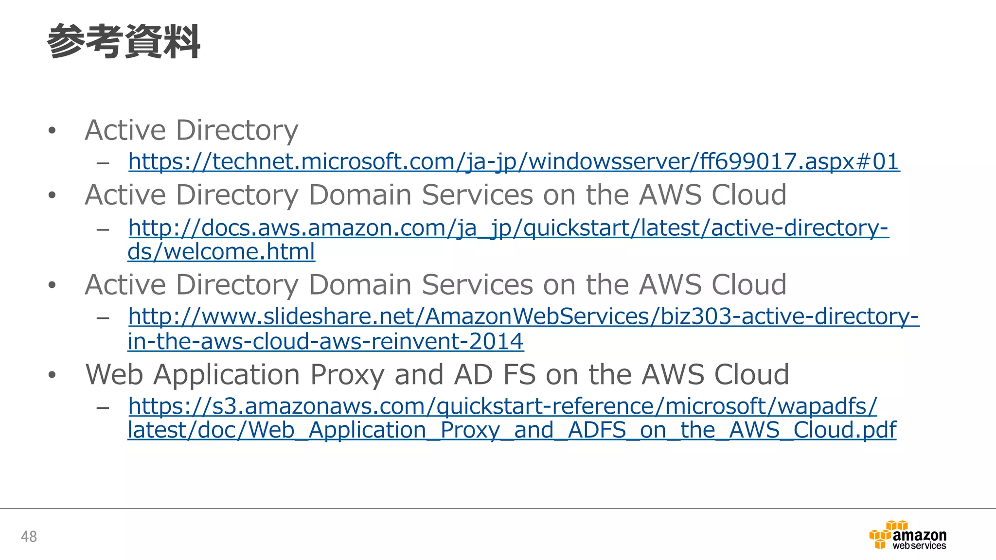 参考資料料
•  Active  Directory
–  https://technet.microsoft.com/ja-‐‑‒jp/windowsserver/ﬀ699017.aspx#01
•  Active  Directory  Domain  Services  on  the  AWS  Cloud
–  http://docs.aws.amazon.com/ja_̲jp/quickstart/latest/active-‐‑‒directory-‐‑‒
ds/welcome.html
•  Active  Directory  Domain  Services  on  the  AWS  Cloud
–  http://www.slideshare.net/AmazonWebServices/biz303-‐‑‒active-‐‑‒directory-‐‑‒
in-‐‑‒the-‐‑‒aws-‐‑‒cloud-‐‑‒aws-‐‑‒reinvent-‐‑‒2014
•  Web  Application  Proxy  and  AD  FS  on  the  AWS  Cloud
–  https://s3.amazonaws.com/quickstart-‐‑‒reference/microsoft/wapadfs/
latest/doc/Web_̲Application_̲Proxy_̲and_̲ADFS_̲on_̲the_̲AWS_̲Cloud.pdf
48	
 