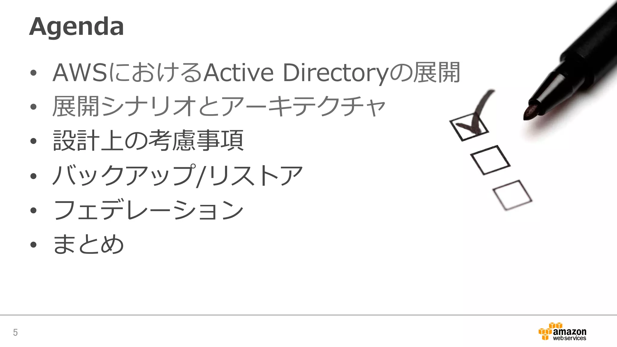 Agenda
•  AWSにおけるActive  Directoryの展開
•  展開シナリオとアーキテクチャ
•  設計上の考慮事項
•  バックアップ/リストア
•  フェデレーション
•  まとめ
5	
 