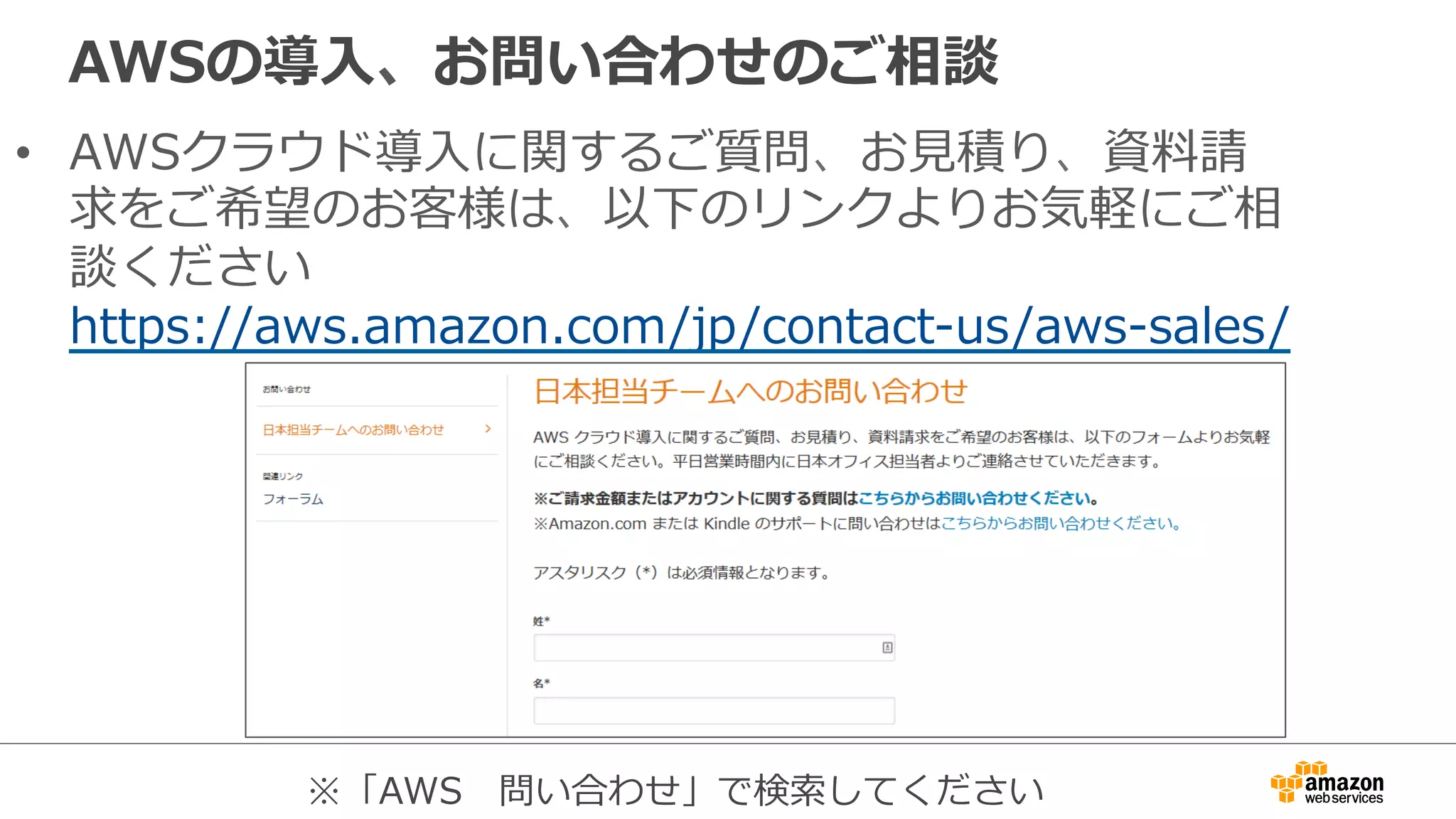 AWSの導⼊入、お問い合わせのご相談
•  AWSクラウド導⼊入に関するご質問、お⾒見見積り、資料料請
求をご希望のお客様は、以下のリンクよりお気軽にご相
談ください
https://aws.amazon.com/jp/contact-‐‑‒us/aws-‐‑‒sales/
※「AWS 　問い合わせ」で検索索してください
 