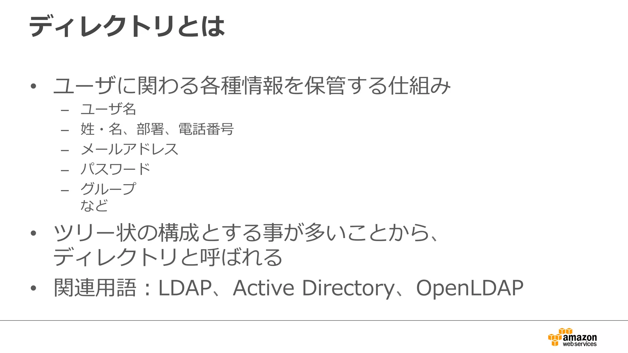 ディレクトリとは
•  ユーザに関わる各種情報を保管する仕組み
–  ユーザ名
–  姓・名、部署、電話番号
–  メールアドレス
–  パスワード
–  グループ
など
•  ツリー状の構成とする事が多いことから、
ディレクトリと呼ばれる
•  関連⽤用語：LDAP、Active  Directory、OpenLDAP
 