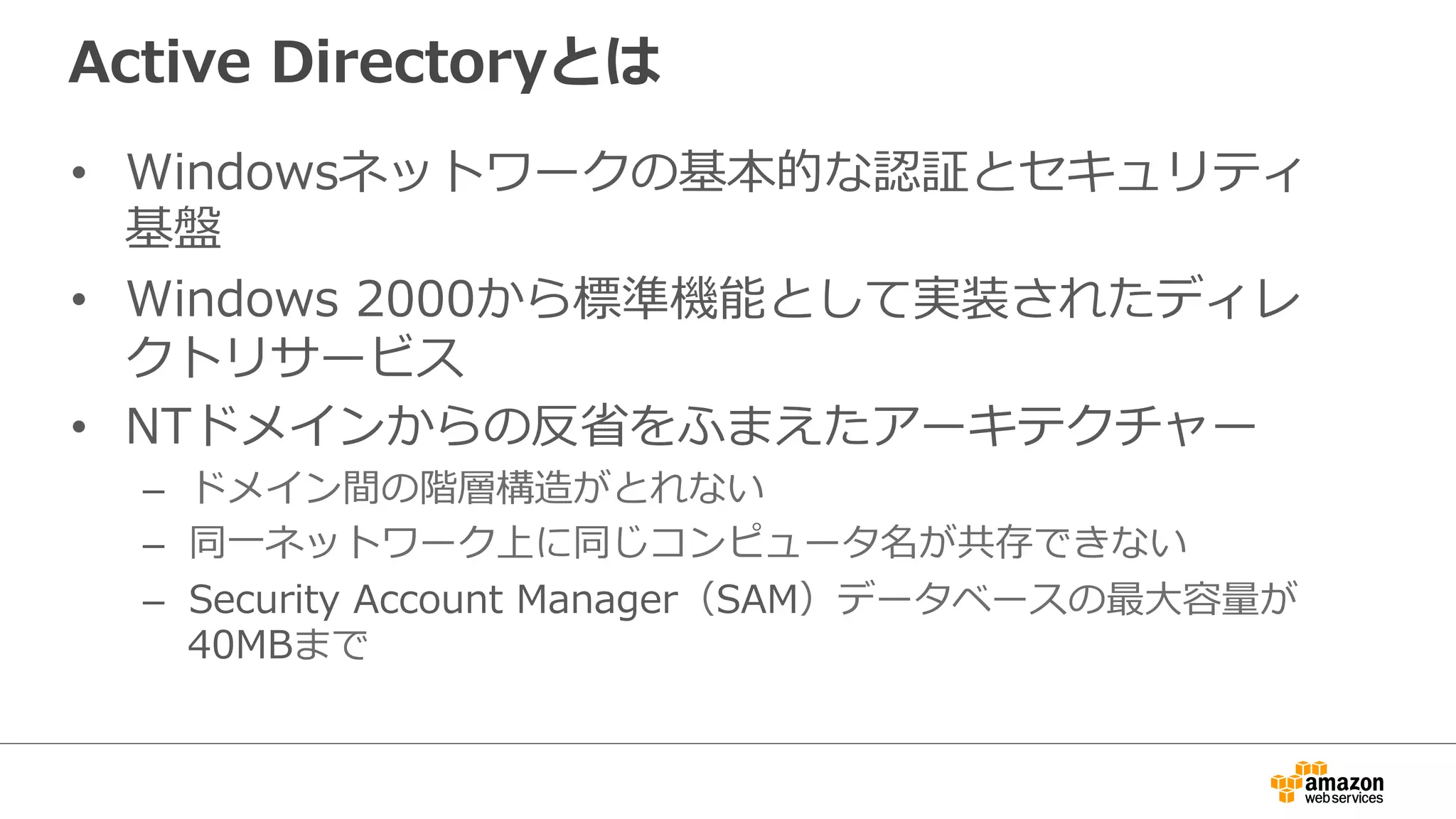 Active  Directoryとは
•  Windowsネットワークの基本的な認証とセキュリティ
基盤
•  Windows  2000から標準機能として実装されたディレ
クトリサービス
•  NTドメインからの反省省をふまえたアーキテクチャー
–  ドメイン間の階層構造がとれない
–  同⼀一ネットワーク上に同じコンピュータ名が共存できない
–  Security  Account  Manager（SAM）データベースの最⼤大容量量が
40MBまで
 