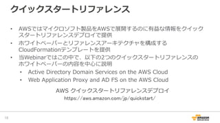 クイックスタートリファレンス
•  AWSではマイクロソフト製品をAWSで展開するのに有益な情報をクイック
スタートリファレンスデプロイで提供
•  ホワイトペーパーとリファレンスアーキテクチャを構成する
CloudFormationテンプレートを提供
•  当Webinarではこの中で、以下の2つのクイックスタートリファレンスの
ホワイトペーパーの内容を中⼼心に説明
•  Active  Directory  Domain  Services  on  the  AWS  Cloud
•  Web  Application  Proxy  and  AD  FS  on  the  AWS  Cloud
10	
https://aws.amazon.com/jp/quickstart/	
AWS  クイックスタートリファレンスデプロイ
 