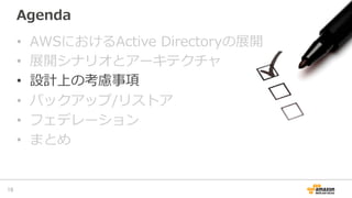Agenda
•  AWSにおけるActive  Directoryの展開
•  展開シナリオとアーキテクチャ
•  設計上の考慮事項
•  バックアップ/リストア
•  フェデレーション
•  まとめ
19	
 