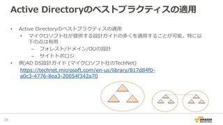Active  Directoryのベストプラクティスの適⽤用
•  Active  Directoryのベストプラクティスの適⽤用
•  マイクロソフト社が提供する設計ガイドの多くを適⽤用することが可能。特に以
下の点は有⽤用
–  フォレスト/ドメイン/OUの設計
–  サイトトポロジ  
•  例例)AD  DS設計ガイド  (マイクロソフト社のTechNet)
https://technet.microsoft.com/en-‐‑‒us/library/817d84f0-‐‑‒
a0c3-‐‑‒4776-‐‑‒8ea3-‐‑‒20054f342a70
20	
 
