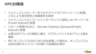 VPCの構成
•  ドメインコントローラーをマルチアベイラビリティゾーンに配置。
これにより⾼高可⽤用性と耐障害性を提供
•  ドメインコントローラーとインターネットに接続しないサーバーは、
Private  Subnetに配置
•  リモート管理理のために、Remote  Desktop  GatewayをPublic  
Subnetに配置
•  必要なIPアドレスの増加に備え、サブネットに⼗十分なアドレス数を
確保
•  特にオンプレミスのみにAD  DSを配置した場合は、オンプレミスと
AWSの間のネットワークの間に冗⻑⾧長構成を検討
23	
 