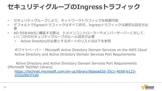 セキュリティグループのIngressトラフィック
•  セキュリティグループにより、ネットワークトラフィックを制御可能
•  デフォルトでEgressトラフィックはすべて許可。Ingressトラフィックは適切切な設定が必
要
•  AD  DSをAWSに構築する際は、ドメインコントローラーやメンバーサーバーに対して、
いくつかのセキュリティグループのルール設定が必要
•  Active  Directoryが必要とするポートのリストは以下を参照
ホワイトペーパー：Microsoft  Active  Directory  Domain  Services  on  the  AWS  Cloud
Active  Directory  and  Active  Directory  Domain  Services  Port  Requirements
Active  Directory  and  Active  Directory  Domain  Services  Port  Requirements  
(Microsoft  TechNet  Library)
https://technet.microsoft.com/en-‐‑‒us/library/8daead2d-‐‑‒35c1-‐‑‒4b58-‐‑‒b123-‐‑‒
d32a26b1f1dd
24	
 