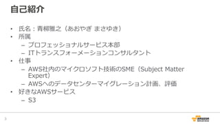⾃自⼰己紹介
•  ⽒氏名：⻘青柳柳雅之（あおやぎ  まさゆき）
•  所属
–  プロフェッショナルサービス本部
–  ITトランスフォーメーションコンサルタント
•  仕事
–  AWS社内のマイクロソフト技術のSME（Subject  Matter  
Expert）
–  AWSへのデータセンターマイグレーション計画、評価
•  好きなAWSサービス
–  S3
3	
 
