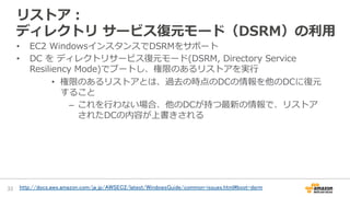 リストア：
ディレクトリ  サービス復復元モード（DSRM）の利利⽤用
•  EC2  WindowsインスタンスでDSRMをサポート
•  DC  を  ディレクトリサービス復復元モード(DSRM,  Directory  Service  
Resiliency  Mode)でブートし、権限のあるリストアを実⾏行行
•  権限のあるリストアとは、過去の時点のDCの情報を他のDCに復復元
すること
–  これを⾏行行わない場合、他のDCが持つ最新の情報で、リストア
されたDCの内容が上書きされる
33	
 http://docs.aws.amazon.com/ja_jp/AWSEC2/latest/WindowsGuide/common-issues.html#boot-dsrm
	
 