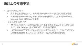 設計上の考慮事項
•  ロードバランサー
•  ⾼高可⽤用性を⽬目的として、WAPもADFSサーバーもELBの利利⽤用が可能
•  WAPはInternet-‐‑‒facing  load  balancerを使⽤用し、ADFSサーバーは、
Internal  load  balancerを使⽤用
•  インスタンスタイプ
•  サイジングのページのHＷプロファイルを満たすEC2インスタンスと
して、C4.2xlarge  (8  vCPUコア、15GiB)が対応
•  メモリがHWプロファイルよりもリッチではあるが、このインスタン
スはEBS最適化インスタンスであり、⾼高いIOPSを実現可能
38	
 