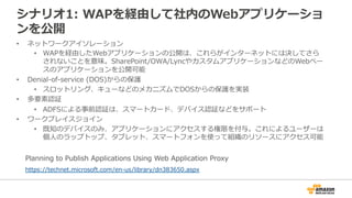 シナリオ1:  WAPを経由して社内のWebアプリケーショ
ンを公開
•  ネットワークアイソレーション
•  WAPを経由したWebアプリケーションの公開は、これらがインターネットには決してさら
されないことを意味。SharePoint/OWA/LyncやカスタムアプリケーションなどのWebベー
スのアプリケーションを公開可能
•  Denial-‐‑‒of-‐‑‒service  (DOS)からの保護
•  スロットリング、キューなどのメカニズムでDOSからの保護を実装
•  多要素認証
•  ADFSによる事前認証は、スマートカード、デバイス認証などをサポート
•  ワークプレイスジョイン
•  既知のデバイスのみ、アプリケーションにアクセスする権限を付与。これによるユーザーは
個⼈人のラップトップ、タブレット、スマートフォンを使って組織のリソースにアクセス可能
https://technet.microsoft.com/en-‐‑‒us/library/dn383650.aspx
Planning  to  Publish  Applications  Using  Web  Application  Proxy
 