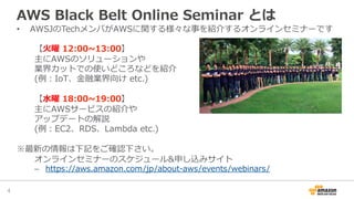 AWS  Black  Belt  Online  Seminar  とは
•  AWSJのTechメンバがAWSに関する様々な事を紹介するオンラインセミナーです
【⽕火曜  12:00~∼13:00】
主にAWSのソリューションや
業界カットでの使いどころなどを紹介
(例例：IoT、⾦金金融業界向け  etc.)
【⽔水曜  18:00~∼19:00】
主にAWSサービスの紹介や
アップデートの解説
(例例：EC2、RDS、Lambda  etc.)
※最新の情報は下記をご確認下さい。
オンラインセミナーのスケジュール&申し込みサイト
–  https://aws.amazon.com/jp/about-‐‑‒aws/events/webinars/
4	
 