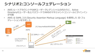 シナリオ2:コンソールフェデレーション
40	
クライアント
AD
ADFS
(1) ブラウザから
リクエスト
(4)  AssumeRoleWithSAML
(3)  SAMLトークン
(6)  リダイレクト
•  AWS  ルートアカウントやIAMユーザークレデンシャルの代わりに、Active  
Directoryのユーザー名とパスワードでAWSのマネジメントコンソールにサインイン
が可能
•  AWS  は  SAML  2.0  (Security  Assertion  Markup  Language)  を使⽤用した  ID  フェ
デレーションをサポート
DC/
GC/
DNS
ADFS
  STS
 