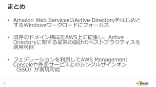 まとめ
•  Amazon  Web  ServicesはActive  Directoryをはじめと
するWindowsワークロードにフォーカス
•  既存のドメイン構成をAWS上に拡張し、Active  
Directoryに関する従来の設計のベストプラクティスを
適⽤用可能
•  フェデレーションを利利⽤用してAWS  Management  
Consoleや外部サービスとのシングルサインオン
（SSO）が実現可能
47	
 