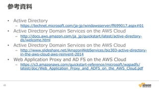 参考資料料
•  Active  Directory
–  https://technet.microsoft.com/ja-‐‑‒jp/windowsserver/ﬀ699017.aspx#01
•  Active  Directory  Domain  Services  on  the  AWS  Cloud
–  http://docs.aws.amazon.com/ja_̲jp/quickstart/latest/active-‐‑‒directory-‐‑‒
ds/welcome.html
•  Active  Directory  Domain  Services  on  the  AWS  Cloud
–  http://www.slideshare.net/AmazonWebServices/biz303-‐‑‒active-‐‑‒directory-‐‑‒
in-‐‑‒the-‐‑‒aws-‐‑‒cloud-‐‑‒aws-‐‑‒reinvent-‐‑‒2014
•  Web  Application  Proxy  and  AD  FS  on  the  AWS  Cloud
–  https://s3.amazonaws.com/quickstart-‐‑‒reference/microsoft/wapadfs/
latest/doc/Web_̲Application_̲Proxy_̲and_̲ADFS_̲on_̲the_̲AWS_̲Cloud.pdf
48	
 