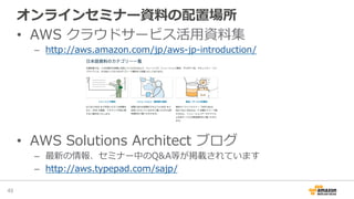 オンラインセミナー資料料の配置場所
•  AWS  クラウドサービス活⽤用資料料集
–  http://aws.amazon.com/jp/aws-‐‑‒jp-‐‑‒introduction/
•  AWS  Solutions  Architect  ブログ
–  最新の情報、セミナー中のQ&A等が掲載されています
–  http://aws.typepad.com/sajp/
49	
 
