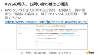 AWSの導⼊入、お問い合わせのご相談
•  AWSクラウド導⼊入に関するご質問、お⾒見見積り、資料料請
求をご希望のお客様は、以下のリンクよりお気軽にご相
談ください
https://aws.amazon.com/jp/contact-‐‑‒us/aws-‐‑‒sales/
※「AWS 　問い合わせ」で検索索してください
 