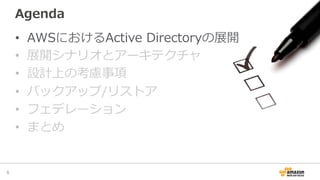 Agenda
•  AWSにおけるActive  Directoryの展開
•  展開シナリオとアーキテクチャ
•  設計上の考慮事項
•  バックアップ/リストア
•  フェデレーション
•  まとめ
6	
 