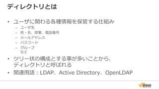 ディレクトリとは
•  ユーザに関わる各種情報を保管する仕組み
–  ユーザ名
–  姓・名、部署、電話番号
–  メールアドレス
–  パスワード
–  グループ
など
•  ツリー状の構成とする事が多いことから、
ディレクトリと呼ばれる
•  関連⽤用語：LDAP、Active  Directory、OpenLDAP
 