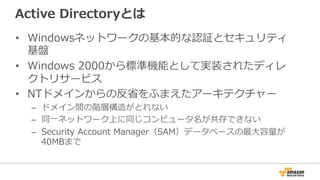 Active  Directoryとは
•  Windowsネットワークの基本的な認証とセキュリティ
基盤
•  Windows  2000から標準機能として実装されたディレ
クトリサービス
•  NTドメインからの反省省をふまえたアーキテクチャー
–  ドメイン間の階層構造がとれない
–  同⼀一ネットワーク上に同じコンピュータ名が共存できない
–  Security  Account  Manager（SAM）データベースの最⼤大容量量が
40MBまで
 