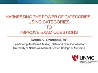 HARNESSING THE POWER OF CATEGORIES:
USING CATEGORIES
TO
IMPROVE EXAM QUESTIONS
Donna K. Czarnecki, BS
Lead Computer-Based Testing, Data and Core Coordinator
University of Nebraska Medical Center, College of Medicine
 