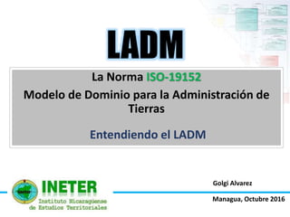Golgi Alvarez
La Norma ISO-19152
Modelo de Dominio para la Administración de
Tierras
LADM
Entendiendo el LADM
Managua, Octubre 2016
 