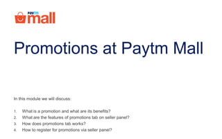 Promotions at Paytm Mall
In this module we will discuss:
1. What is a promotion and what are its benefits?
2. What are the features of promotions tab on seller panel?
3. How does promotions tab works?
4. How to register for promotions via seller panel?
 