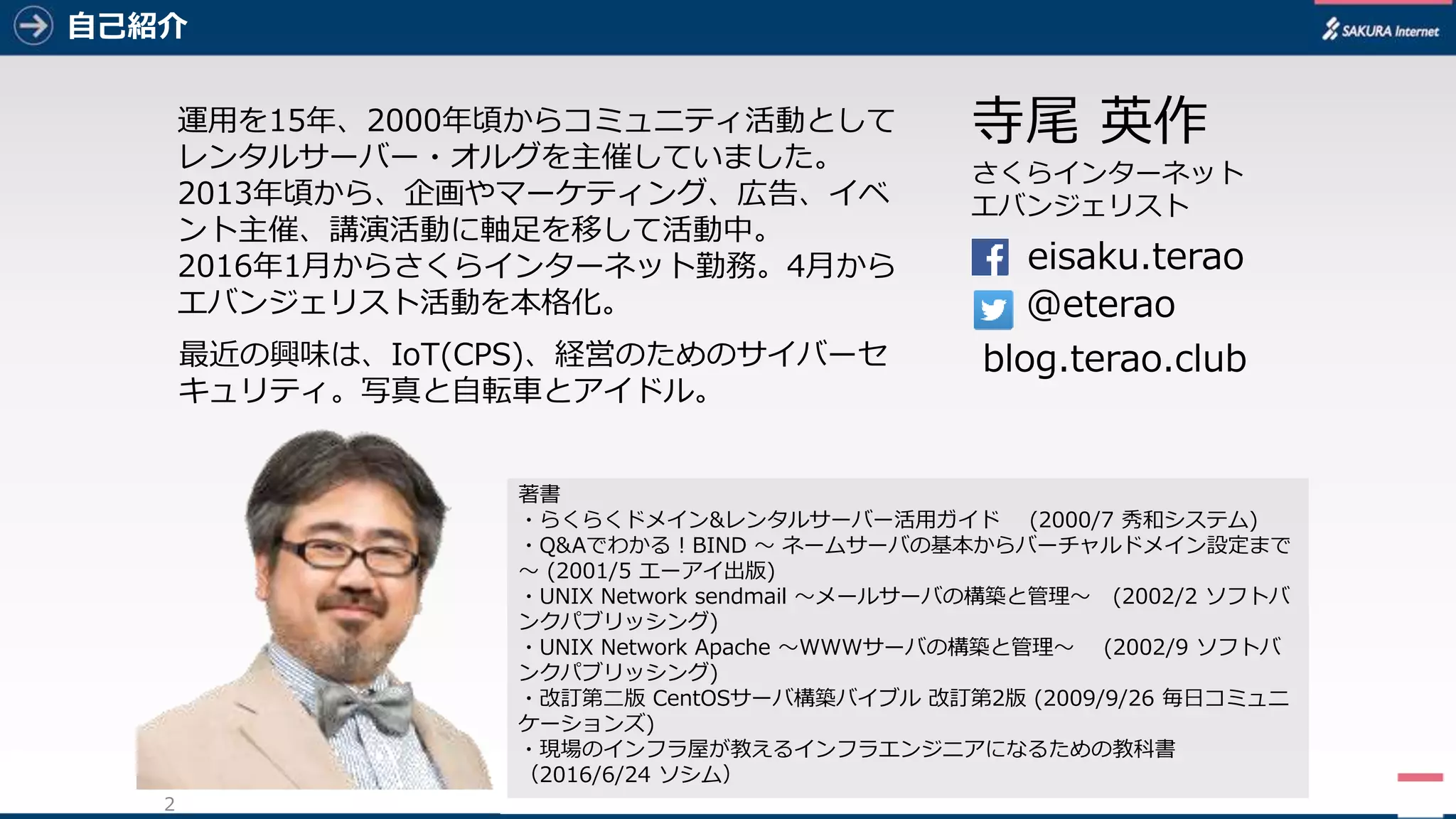 2
自己紹介
2
eisaku.terao
@eterao
寺尾 英作
さくらインターネット
エバンジェリスト
blog.terao.club
著書
・らくらくドメイン&レンタルサーバー活用ガイド (2000/7 秀和システム)
・Q&Aでわかる！BIND ～ ネームサーバの基本からバーチャルドメイン設定まで
～ (2001/5 エーアイ出版)
・UNIX Network sendmail ～メールサーバの構築と管理～ (2002/2 ソフトバ
ンクパブリッシング)
・UNIX Network Apache ～WWWサーバの構築と管理～ (2002/9 ソフトバ
ンクパブリッシング)
・改訂第二版 CentOSサーバ構築バイブル 改訂第2版 (2009/9/26 毎日コミュニ
ケーションズ)
・現場のインフラ屋が教えるインフラエンジニアになるための教科書
（2016/6/24 ソシム）
運用を15年、2000年頃からコミュニティ活動として
レンタルサーバー・オルグを主催していました。
2013年頃から、企画やマーケティング、広告、イベ
ント主催、講演活動に軸足を移して活動中。
2016年1月からさくらインターネット勤務。4月から
エバンジェリスト活動を本格化。
最近の興味は、IoT(CPS)、経営のためのサイバーセ
キュリティ。写真と自転車とアイドル。
 
