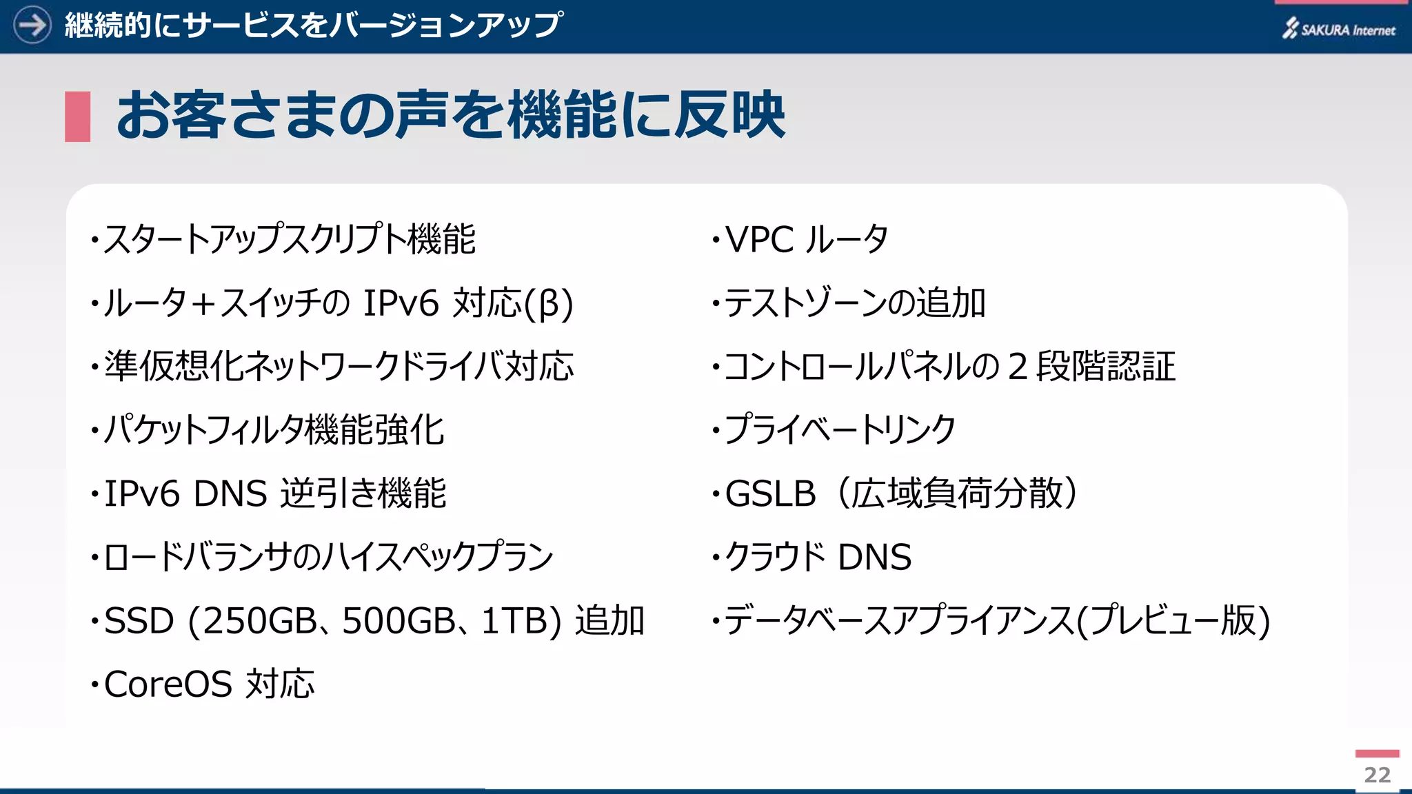 22
継続的にサービスをバージョンアップ
▌お客さまの声を機能に反映
22
・スタートアップスクリプト機能
・ルータ＋スイッチの IPv6 対応(β)
・準仮想化ネットワークドライバ対応
・パケットフィルタ機能強化
・IPv6 DNS 逆引き機能
・ロードバランサのハイスペックプラン
・SSD (250GB、500GB、1TB) 追加
・CoreOS 対応
・VPC ルータ
・テストゾーンの追加
・コントロールパネルの２段階認証
・プライベートリンク
・GSLB（広域負荷分散）
・クラウド DNS
・データベースアプライアンス(プレビュー版)
 