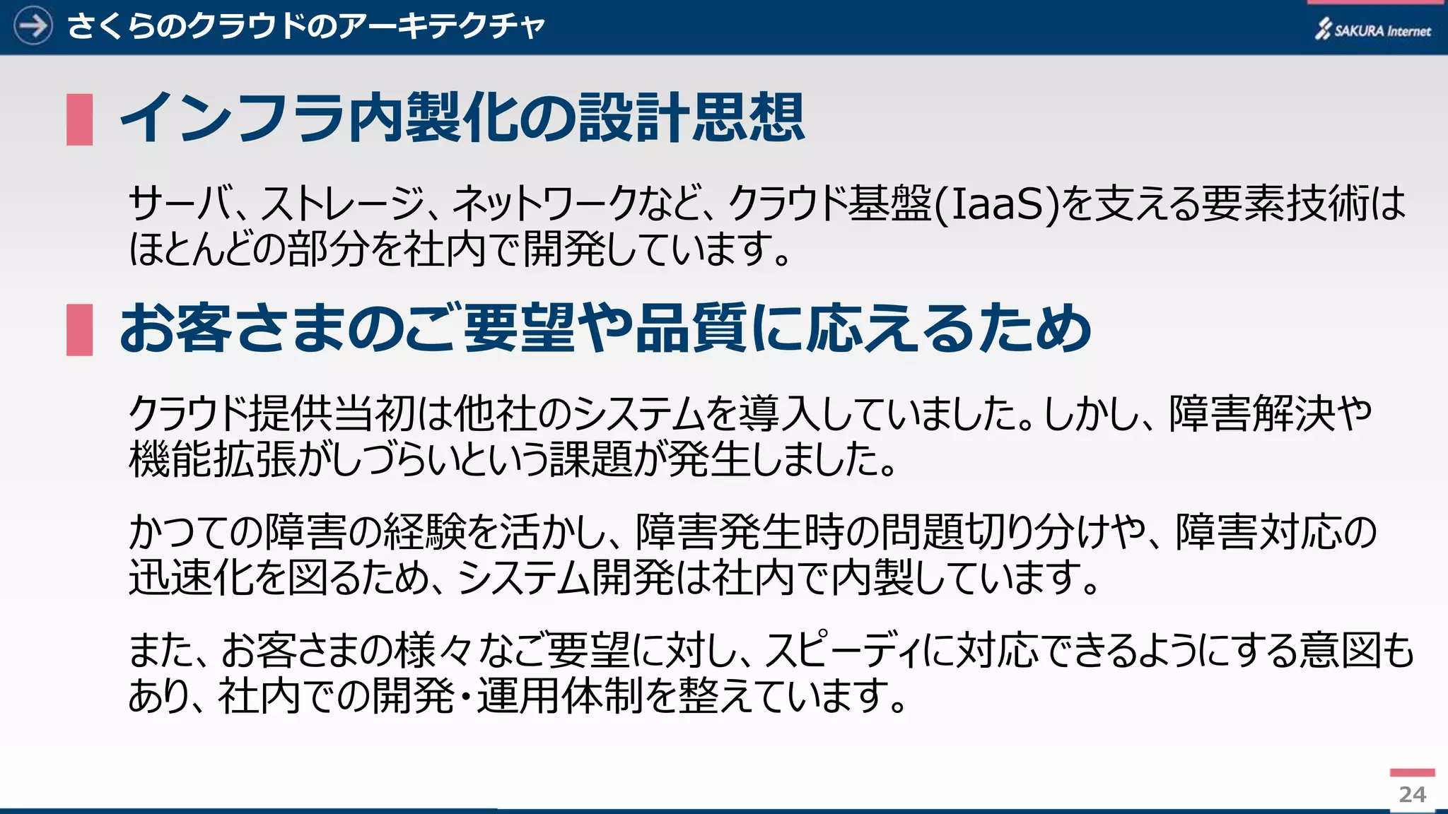 24
さくらのクラウドのアーキテクチャ
▌インフラ内製化の設計思想
サーバ、ストレージ、ネットワークなど、クラウド基盤(IaaS)を支える要素技術は
ほとんどの部分を社内で開発しています。
▌お客さまのご要望や品質に応えるため
クラウド提供当初は他社のシステムを導入していました。しかし、障害解決や
機能拡張がしづらいという課題が発生しました。
かつての障害の経験を活かし、障害発生時の問題切り分けや、障害対応の
迅速化を図るため、システム開発は社内で内製しています。
また、お客さまの様々なご要望に対し、スピーディに対応できるようにする意図も
あり、社内での開発・運用体制を整えています。
24
 