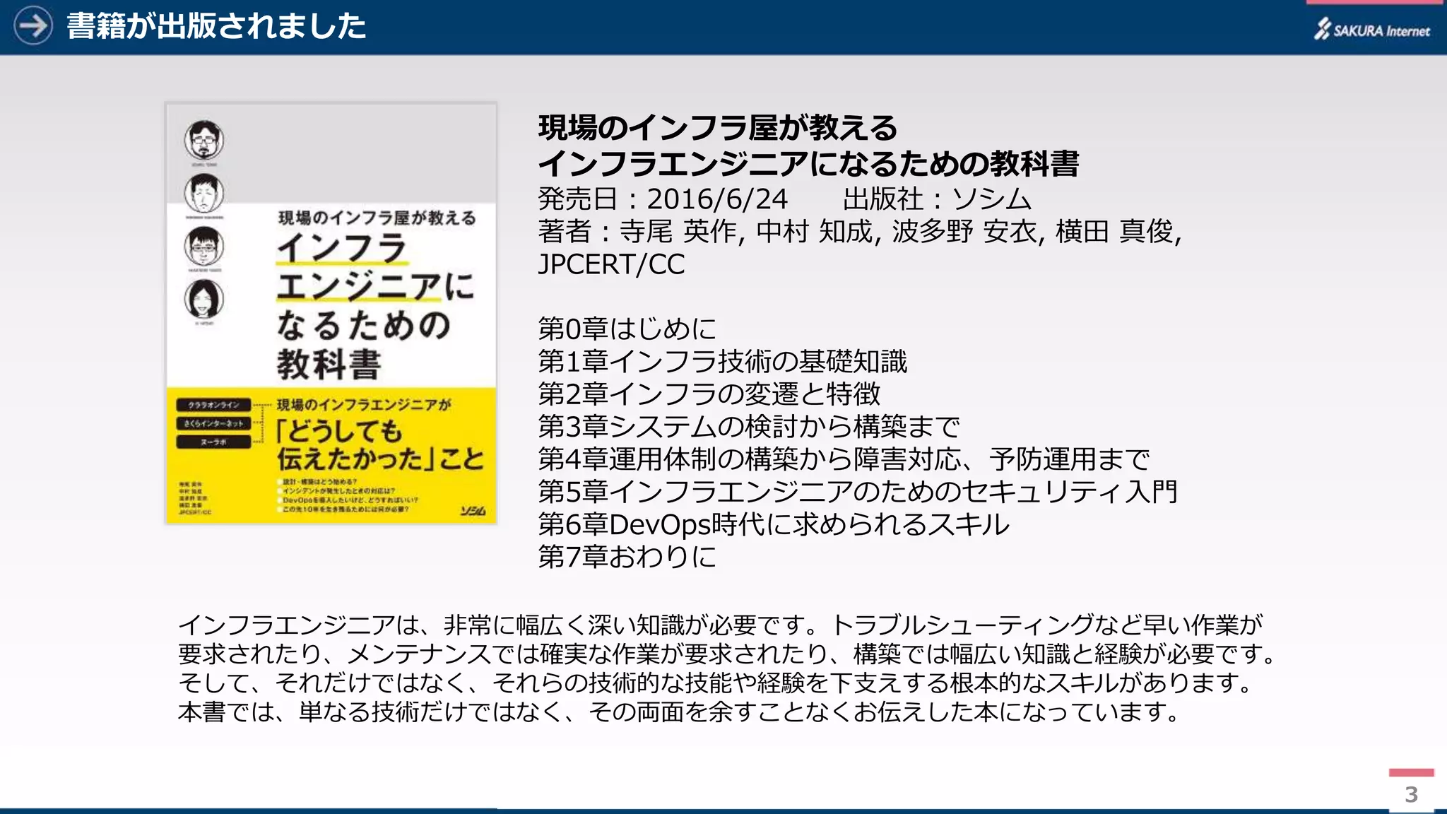 3
書籍が出版されました
3
現場のインフラ屋が教える
インフラエンジニアになるための教科書
発売日：2016/6/24 出版社：ソシム
著者：寺尾 英作, 中村 知成, 波多野 安衣, 横田 真俊,
JPCERT/CC
第0章はじめに
第1章インフラ技術の基礎知識
第2章インフラの変遷と特徴
第3章システムの検討から構築まで
第4章運用体制の構築から障害対応、予防運用まで
第5章インフラエンジニアのためのセキュリティ入門
第6章DevOps時代に求められるスキル
第7章おわりに
インフラエンジニアは、非常に幅広く深い知識が必要です。トラブルシューティングなど早い作業が
要求されたり、メンテナンスでは確実な作業が要求されたり、構築では幅広い知識と経験が必要です。
そして、それだけではなく、それらの技術的な技能や経験を下支えする根本的なスキルがあります。
本書では、単なる技術だけではなく、その両面を余すことなくお伝えした本になっています。
 