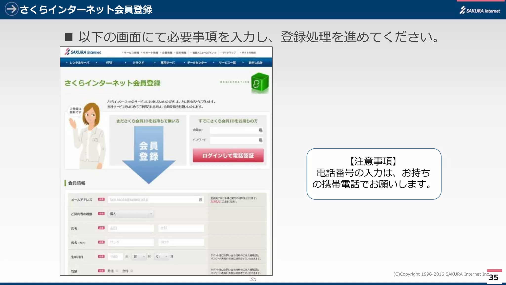35
(C)Copyright 1996-2016 SAKURA Internet Inc.
さくらインターネット会員登録
35
 以下の画面にて必要事項を入力し、登録処理を進めてください。
【注意事項】
電話番号の入力は、お持ち
の携帯電話でお願いします。
 