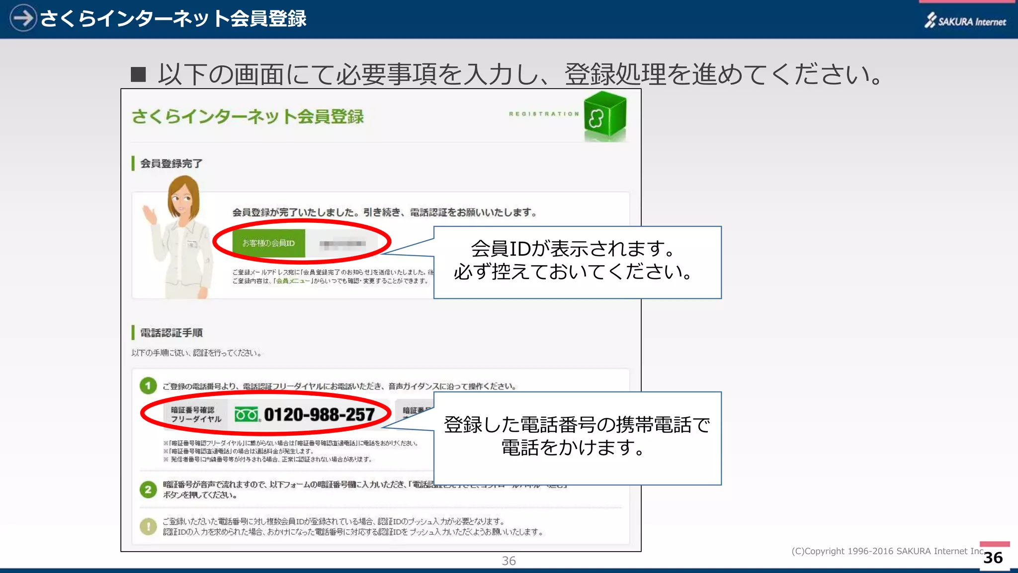 36
(C)Copyright 1996-2016 SAKURA Internet Inc.
さくらインターネット会員登録
36
 以下の画面にて必要事項を入力し、登録処理を進めてください。
会員IDが表示されます。
必ず控えておいてください。
登録した電話番号の携帯電話で
電話をかけます。
 