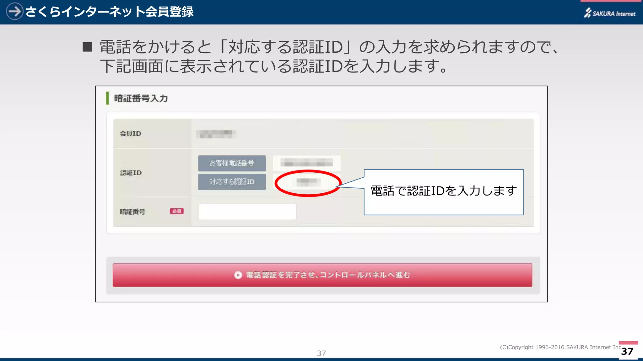 37
(C)Copyright 1996-2016 SAKURA Internet Inc.
さくらインターネット会員登録
37
 電話をかけると「対応する認証ID」の入力を求められますので、
下記画面に表示されている認証IDを入力します。
電話で認証IDを入力します
 