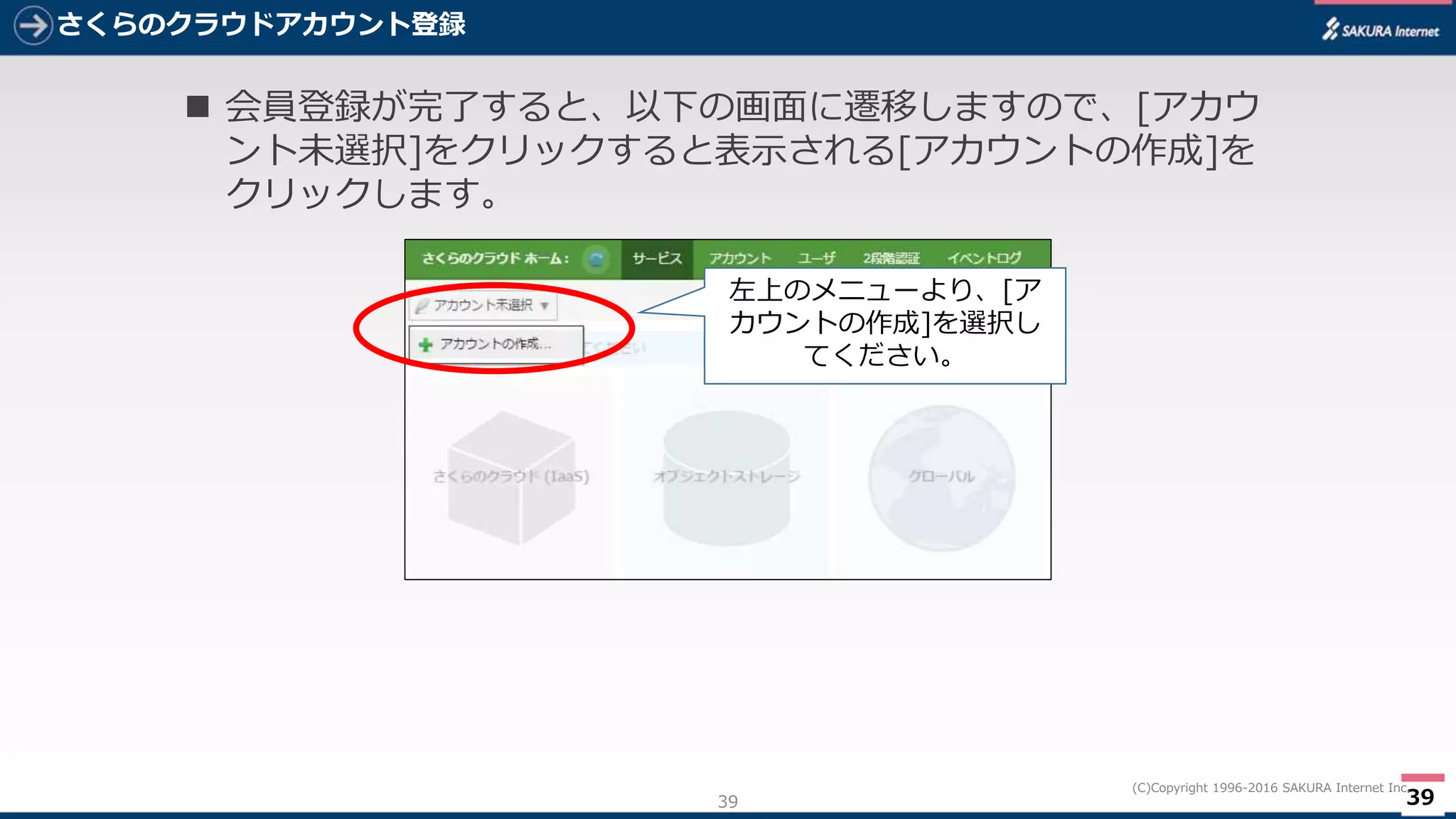 39
(C)Copyright 1996-2016 SAKURA Internet Inc.
さくらのクラウドアカウント登録
39
 会員登録が完了すると、以下の画面に遷移しますので、[アカウ
ント未選択]をクリックすると表示される[アカウントの作成]を
クリックします。
左上のメニューより、[ア
カウントの作成]を選択し
てください。
 