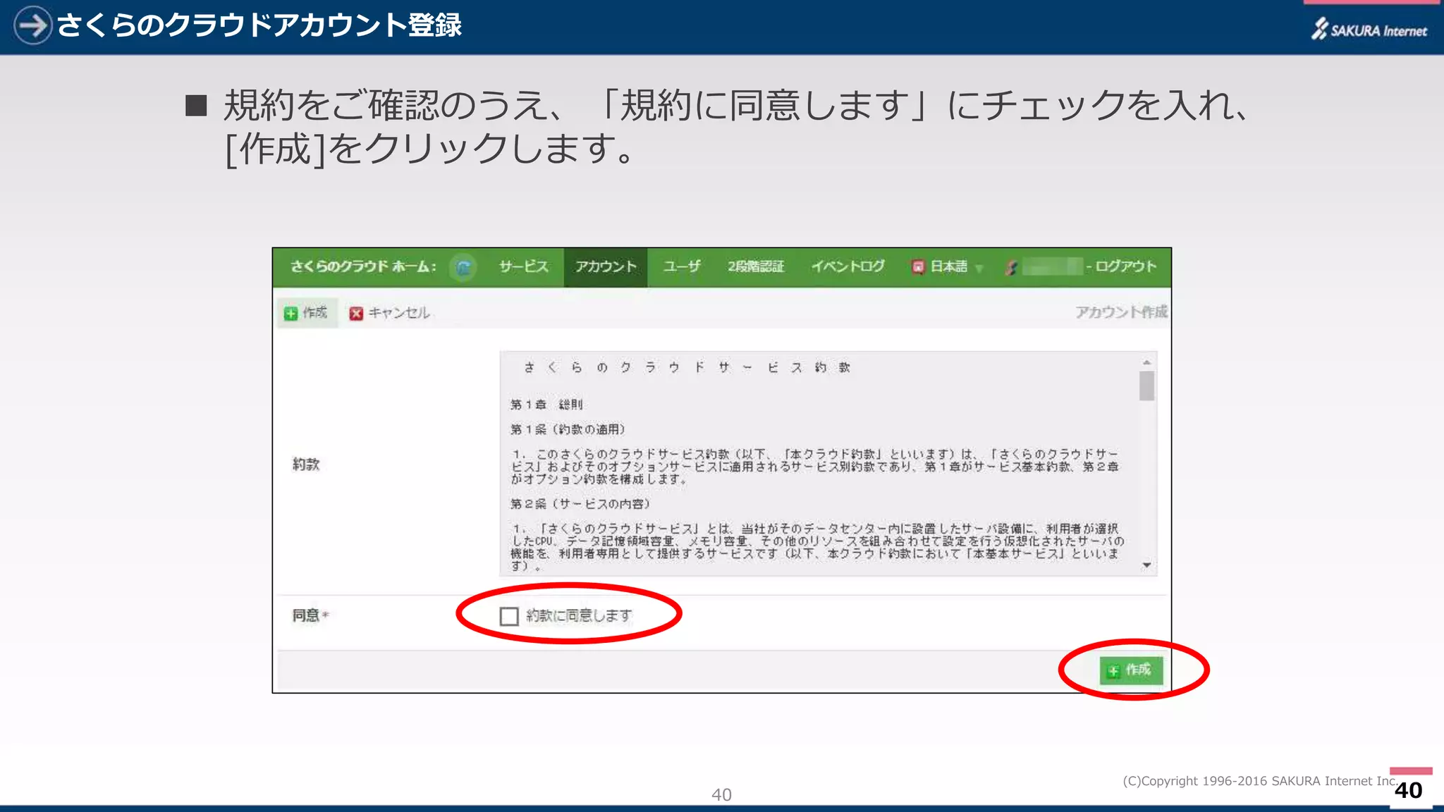 40
(C)Copyright 1996-2016 SAKURA Internet Inc.
さくらのクラウドアカウント登録
40
 規約をご確認のうえ、「規約に同意します」にチェックを入れ、
[作成]をクリックします。
 