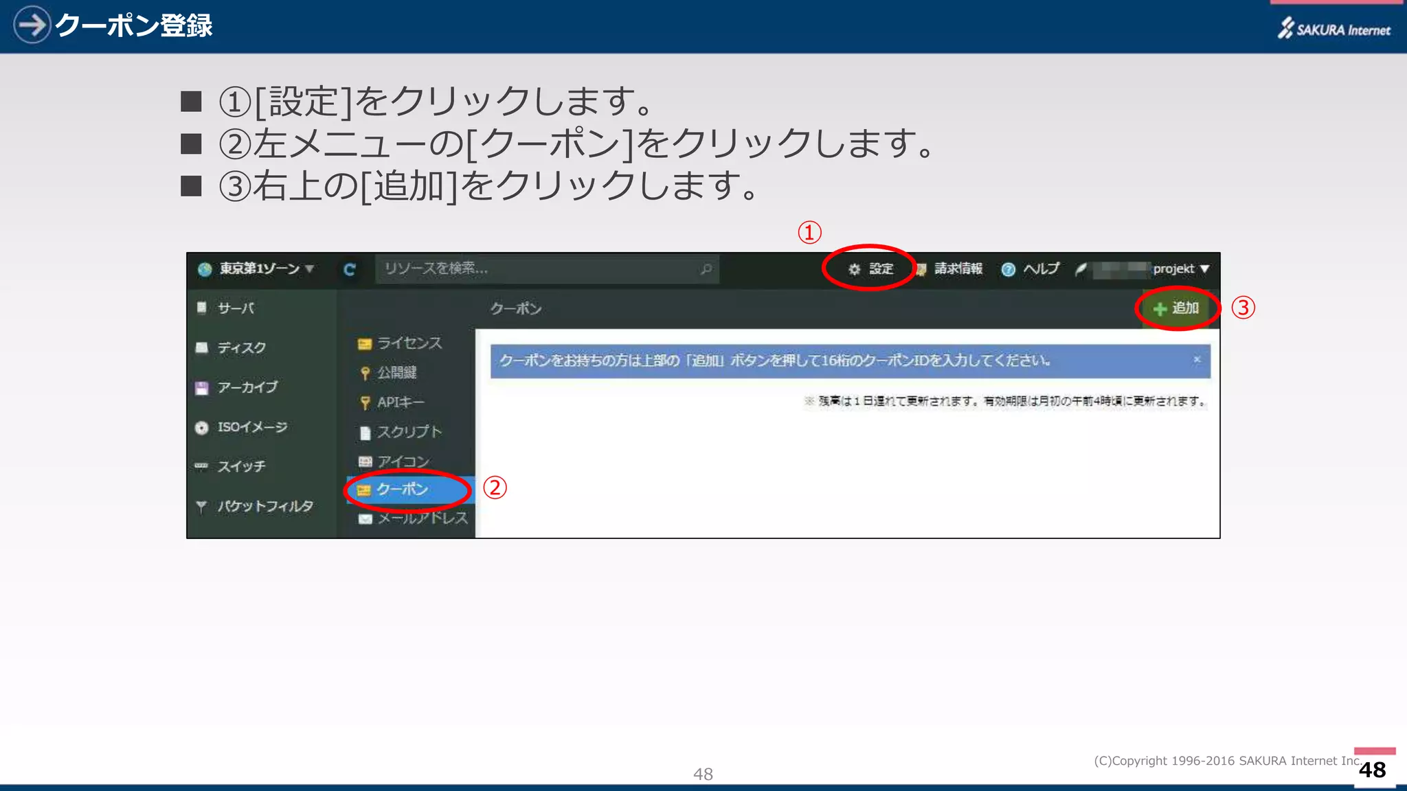 48
(C)Copyright 1996-2016 SAKURA Internet Inc.
クーポン登録
48
 ①[設定]をクリックします。
 ②左メニューの[クーポン]をクリックします。
 ③右上の[追加]をクリックします。
①
②
③
 