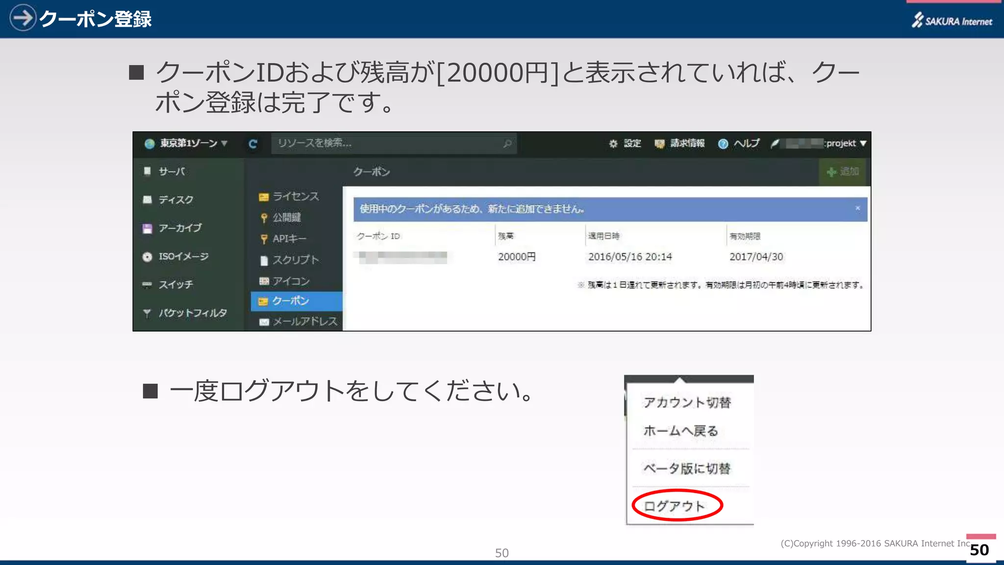 50
(C)Copyright 1996-2016 SAKURA Internet Inc.
クーポン登録
50
 クーポンIDおよび残高が[20000円]と表示されていれば、クー
ポン登録は完了です。
 一度ログアウトをしてください。
 