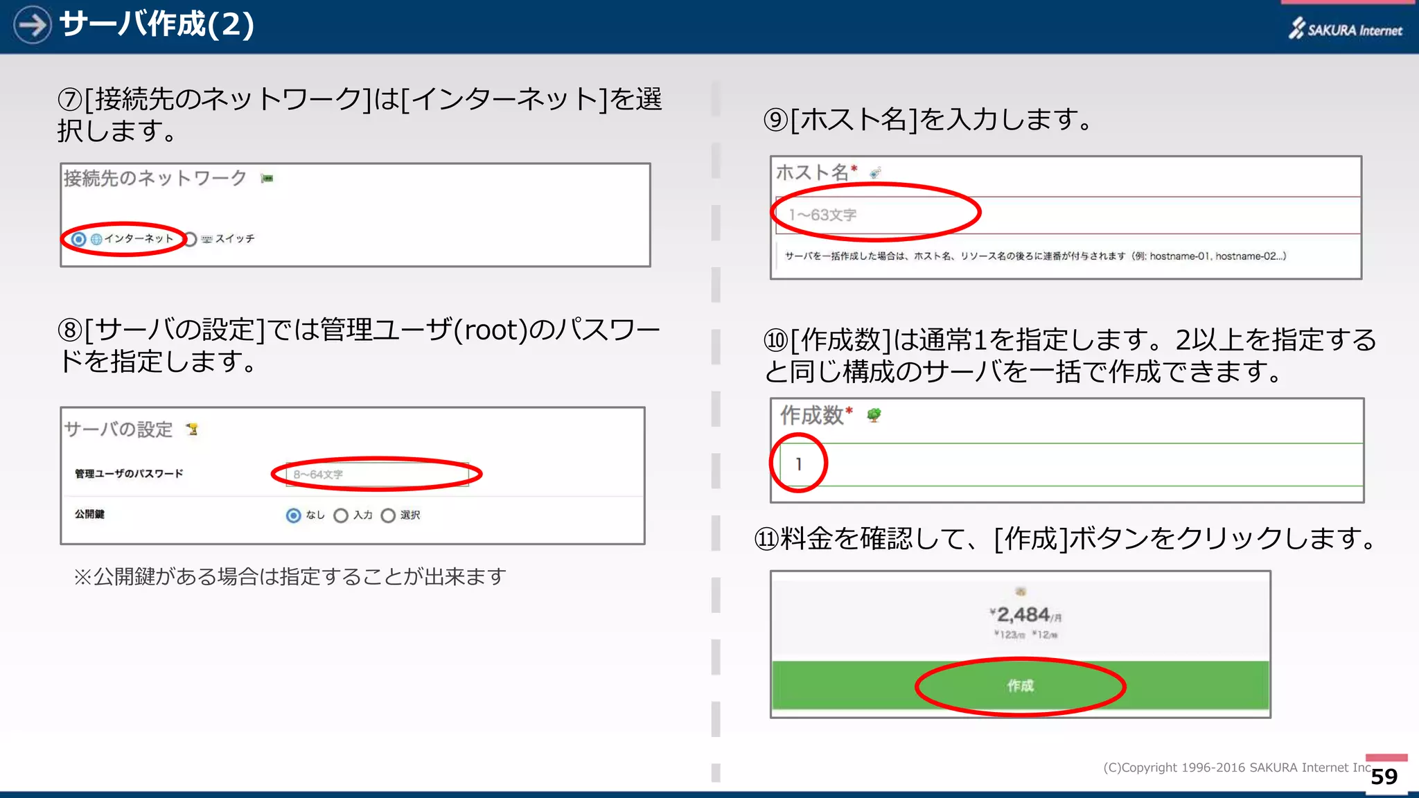 59
(C)Copyright 1996-2016 SAKURA Internet Inc.
サーバ作成(2)
⑦[接続先のネットワーク]は[インターネット]を選
択します。
⑧[サーバの設定]では管理ユーザ(root)のパスワー
ドを指定します。
⑨[ホスト名]を入力します。
⑩[作成数]は通常1を指定します。2以上を指定する
と同じ構成のサーバを一括で作成できます。
⑪料金を確認して、[作成]ボタンをクリックします。
※公開鍵がある場合は指定することが出来ます
 