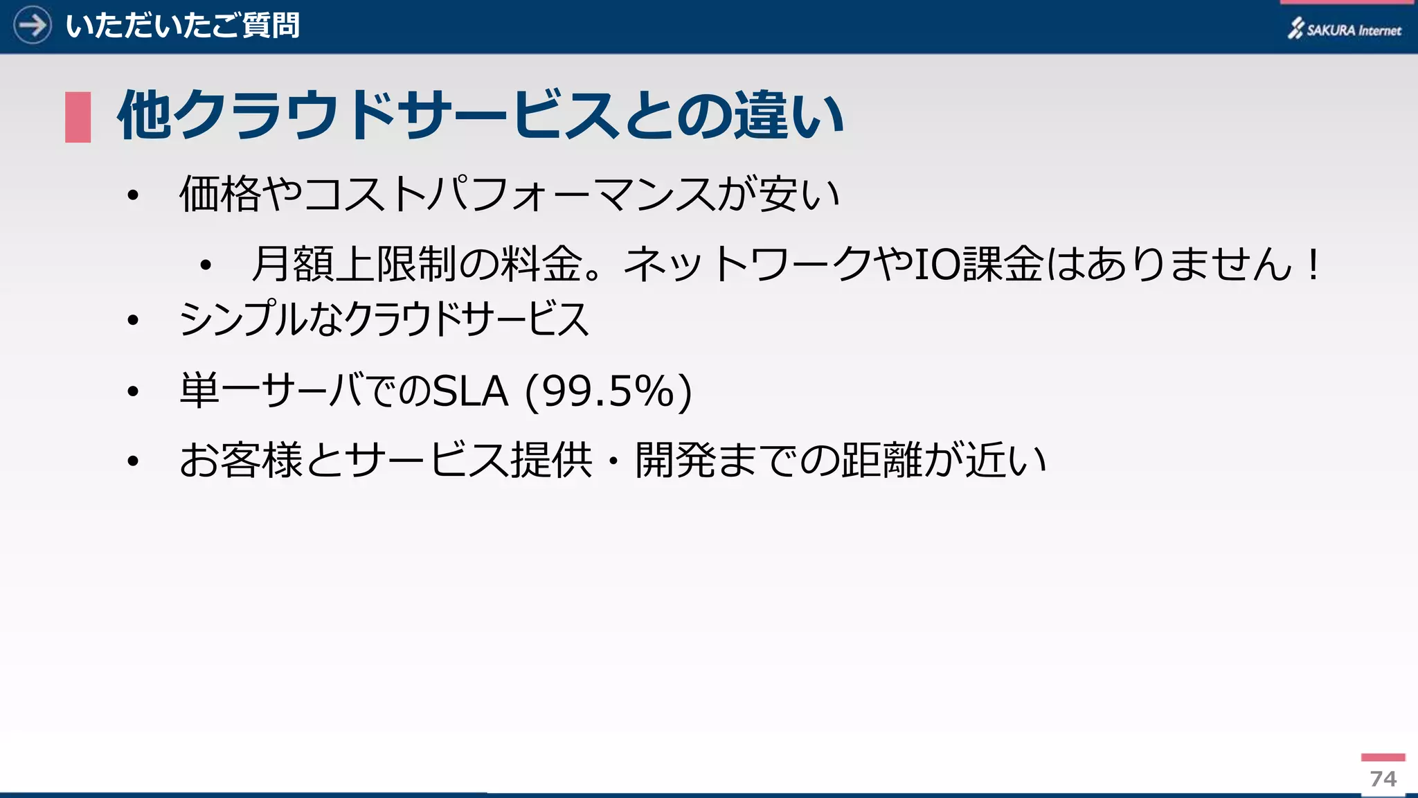 74
いただいたご質問
▌他クラウドサービスとの違い
• 価格やコストパフォーマンスが安い
• 月額上限制の料金。ネットワークやIO課金はありません！
• シンプルなクラウドサービス
• 単一サーバでのSLA (99.5%)
• お客様とサービス提供・開発までの距離が近い
74
 