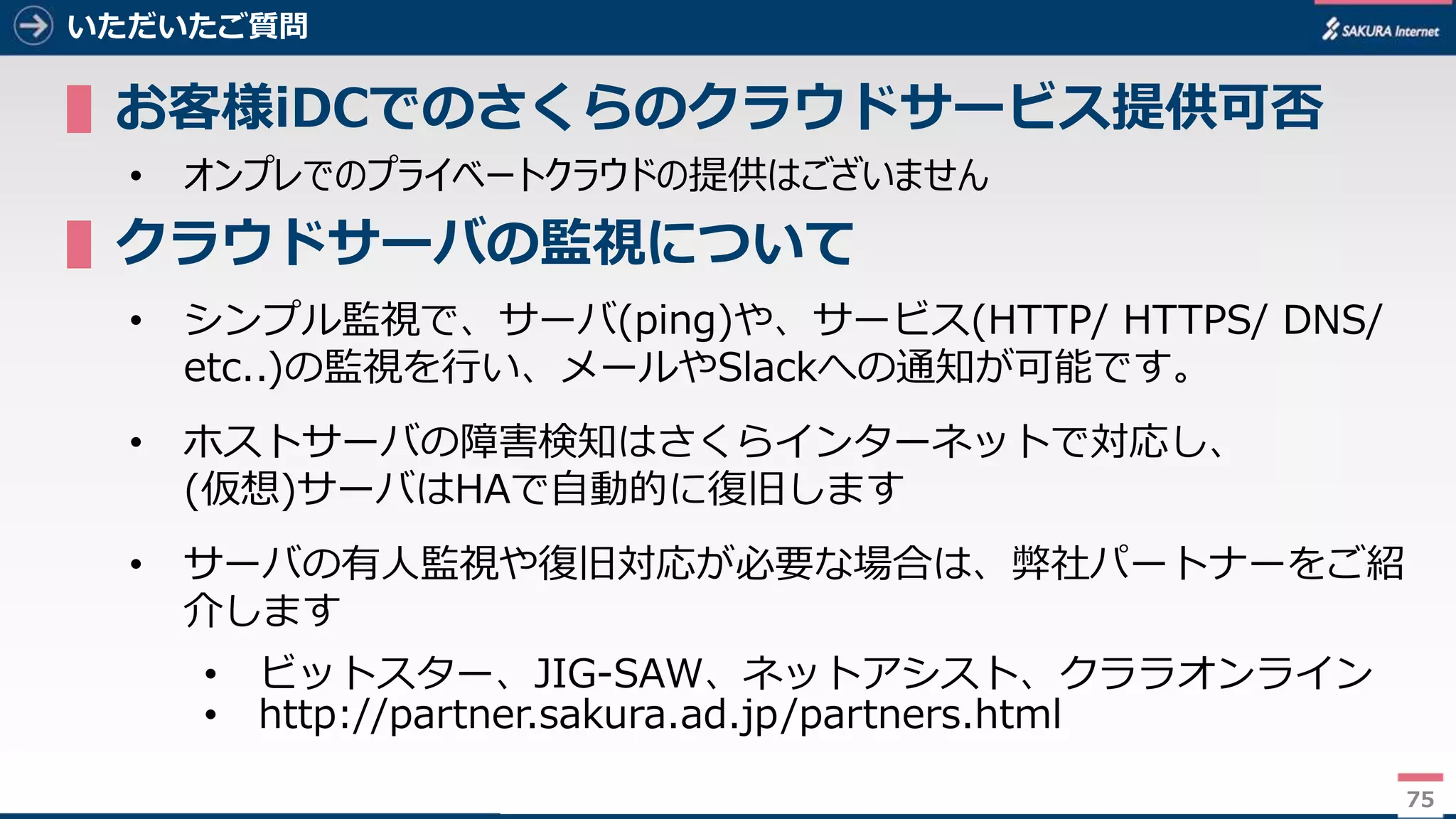 75
いただいたご質問
▌お客様iDCでのさくらのクラウドサービス提供可否
• オンプレでのプライベートクラウドの提供はございません
▌クラウドサーバの監視について
• シンプル監視で、サーバ(ping)や、サービス(HTTP/ HTTPS/ DNS/
etc..)の監視を行い、メールやSlackへの通知が可能です。
• ホストサーバの障害検知はさくらインターネットで対応し、
(仮想)サーバはHAで自動的に復旧します
• サーバの有人監視や復旧対応が必要な場合は、弊社パートナーをご紹
介します
• ビットスター、JIG-SAW、ネットアシスト、クララオンライン
• http://partner.sakura.ad.jp/partners.html
75
 