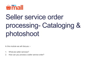 In this module we will discuss :-
1. What are seller services?
2. How can you process a seller service order?
Seller service order
processing- Cataloging &
photoshoot
 