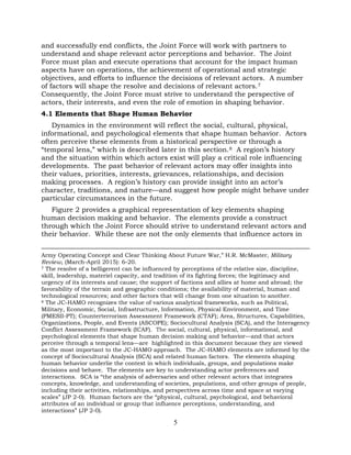 5
and successfully end conflicts, the Joint Force will work with partners to
understand and shape relevant actor perceptions and behavior. The Joint
Force must plan and execute operations that account for the impact human
aspects have on operations, the achievement of operational and strategic
objectives, and efforts to influence the decisions of relevant actors. A number
of factors will shape the resolve and decisions of relevant actors.7
Consequently, the Joint Force must strive to understand the perspective of
actors, their interests, and even the role of emotion in shaping behavior.
4.1 Elements that Shape Human Behavior
Dynamics in the environment will reflect the social, cultural, physical,
informational, and psychological elements that shape human behavior. Actors
often perceive these elements from a historical perspective or through a
“temporal lens,” which is described later in this section.8 A region’s history
and the situation within which actors exist will play a critical role influencing
developments. The past behavior of relevant actors may offer insights into
their values, priorities, interests, grievances, relationships, and decision
making processes. A region’s history can provide insight into an actor’s
character, traditions, and nature—and suggest how people might behave under
particular circumstances in the future.
Figure 2 provides a graphical representation of key elements shaping
human decision making and behavior. The elements provide a construct
through which the Joint Force should strive to understand relevant actors and
their behavior. While these are not the only elements that influence actors in
Army Operating Concept and Clear Thinking About Future War,” H.R. McMaster, Military
Review, (March-April 2015): 6-20.
7 The resolve of a belligerent can be influenced by perceptions of the relative size, discipline,
skill, leadership, materiel capacity, and tradition of its fighting forces; the legitimacy and
urgency of its interests and cause; the support of factions and allies at home and abroad; the
favorability of the terrain and geographic conditions; the availability of material, human and
technological resources; and other factors that will change from one situation to another.
8 The JC-HAMO recognizes the value of various analytical frameworks, such as Political,
Military, Economic, Social, Infrastructure, Information, Physical Environment, and Time
(PMESII-PT); Counterterrorism Assessment Framework (CTAF); Area, Structures, Capabilities,
Organizations, People, and Events (ASCOPE); Sociocultural Analysis (SCA), and the Interagency
Conflict Assessment Framework (ICAF). The social, cultural, physical, informational, and
psychological elements that shape human decision making and behavior—and that actors
perceive through a temporal lens—are highlighted in this document because they are viewed
as the most important to the JC-HAMO approach. The JC-HAMO elements are informed by the
concept of Sociocultural Analysis (SCA) and related human factors. The elements shaping
human behavior underlie the context in which individuals, groups, and populations make
decisions and behave. The elements are key to understanding actor preferences and
interactions. SCA is “the analysis of adversaries and other relevant actors that integrates
concepts, knowledge, and understanding of societies, populations, and other groups of people,
including their activities, relationships, and perspectives across time and space at varying
scales” (JP 2-0). Human factors are the “physical, cultural, psychological, and behavioral
attributes of an individual or group that influence perceptions, understanding, and
interactions” (JP 2-0).
 