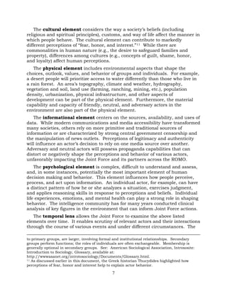 7
The cultural element considers the way a society’s beliefs (including
religious and spiritual principles), customs, and way of life affect the manner in
which people behave. The cultural element can contribute to markedly
different perceptions of “fear, honor, and interest.”11 While there are
commonalities in human nature (e.g., the desire to safeguard families and
property), differences among cultures (e.g., concepts of guilt, shame, honor,
and loyalty) affect human perceptions.
The physical element includes environmental aspects that shape the
choices, outlook, values, and behavior of groups and individuals. For example,
a desert people will prioritize access to water differently than those who live in
a rain forest. An area’s topography, climate and weather, hydrography,
vegetation and soil, land use (farming, ranching, mining, etc.), population
density, urbanization, physical infrastructure, and other aspects of
development can be part of the physical element. Furthermore, the material
capability and capacity of friendly, neutral, and adversary actors in the
environment are also part of the physical element.
The informational element centers on the sources, availability, and uses of
data. While modern communications and media accessibility have transformed
many societies, others rely on more primitive and traditional sources of
information or are characterized by strong central government censorship and
the manipulation of news outlets. Perceptions of legitimacy and authenticity
will influence an actor’s decision to rely on one media source over another.
Adversary and neutral actors will possess propaganda capabilities that can
distort or negatively shape the perceptions and behavior of various actors,
unfavorably impacting the Joint Force and its partners across the ROMO.
The psychological element is complex, difficult to understand and assess,
and, in some instances, potentially the most important element of human
decision making and behavior. This element influences how people perceive,
process, and act upon information. An individual actor, for example, can have
a distinct pattern of how he or she analyzes a situation, exercises judgment,
and applies reasoning skills in response to perceptions and beliefs. Individual
life experiences, emotions, and mental health can play a strong role in shaping
behavior. The intelligence community has for many years conducted clinical
analysis of key figures in the environment that can inform Joint Force actions.
The temporal lens allows the Joint Force to examine the above listed
elements over time. It enables scrutiny of relevant actors and their interactions
through the course of various events and under different circumstances. The
to primary groups, are larger, involving formal and institutional relationships. Secondary
groups perform functions; the roles of individuals are often exchangeable. Membership is
generally optional in secondary groups. See: American Sociological Association, Intrososite:
Introduction to Sociology, Glossary, available at:
http://wwwasanet.org/introtosociology/Documents/Glossary.html.
11 As discussed earlier in this document, the Greek historian Thucydides highlighted how
perceptions of fear, honor and interest help to explain actor behavior.
 