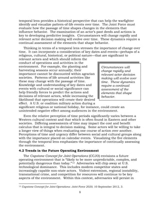 8
temporal lens provides a historical perspective that can help the warfighter
identify and visualize pattern-of-life events over time. The Joint Force must
evaluate how the passage of time shapes changes in the elements that
influence behavior. The examination of an actor’s past deeds and actions is
key to developing predictive insights. Circumstances will change rapidly and
relevant actor decision making will evolve over time. These dynamics require a
continual assessment of the elements that shape behavior.
Thinking in terms of a temporal lens stresses the importance of change over
time. It can incorporate a consideration of key dates and events—perhaps of a
religious, cultural, historical, or political nature—that are significant to
relevant actors and which should inform the
conduct of operations and activities in the
environment. For example, the planting and
harvesting seasons occur annually; their
importance cannot be discounted within agrarian
societies. Patterns of life around activities like
these may change with the passage of time.
Knowledge and understanding of key dates and
events with cultural or social significance can
help friendly forces to predict the actions and
decisions of relevant actors, while increasing the
likelihood that operations will create their desired
effect. A U.S. or coalition military action during a
significant religious or national holiday, for instance, could create an
unintended negative effect among audiences in the environment.
Even the relative perception of time periods significantly varies between a
Western cultural context and that which is often found in Eastern and other
societies. Differing assessments of time may impact the cost and benefit
calculus that is integral to decision making. Some actors will be willing to take
a longer view of things when evaluating one course of action over another.
Perceptions of time and urgency differ between social and cultural groups along
with the importance placed on calendar events. Visualizing the five elements
through the temporal lens emphasizes the importance of continually assessing
the environment.
4.2 Trends in the Future Operating Environment
The Capstone Concept for Joint Operations (CCJO) envisions a future
operating environment that is “likely to be more unpredictable, complex, and
potentially dangerous than today.”12 Adversaries will chip away at U.S.
technological dominance. This includes modern competitor states and
increasingly capable non-state actors. Violent extremism, regional instability,
transnational crime, and competition for resources will continue to be key
aspects of the environment. Within this context, adversaries will persist in
12 Capstone Concept for Joint Operations: Joint Force 2020, 10 September 2012, 3.
Circumstances will
change rapidly and
relevant actor decision
making will evolve over
time. These dynamics
require a continual
assessment of the
elements that shape
behavior.
 