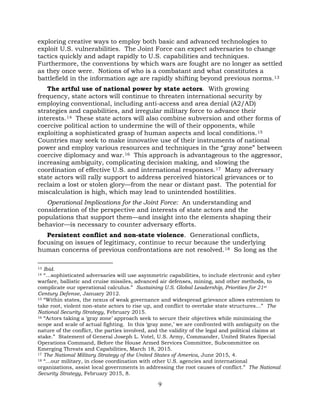 9
exploring creative ways to employ both basic and advanced technologies to
exploit U.S. vulnerabilities. The Joint Force can expect adversaries to change
tactics quickly and adapt rapidly to U.S. capabilities and techniques.
Furthermore, the conventions by which wars are fought are no longer as settled
as they once were. Notions of who is a combatant and what constitutes a
battlefield in the information age are rapidly shifting beyond previous norms.13
The artful use of national power by state actors. With growing
frequency, state actors will continue to threaten international security by
employing conventional, including anti-access and area denial (A2/AD)
strategies and capabilities, and irregular military force to advance their
interests.14 These state actors will also combine subversion and other forms of
coercive political action to undermine the will of their opponents, while
exploiting a sophisticated grasp of human aspects and local conditions.15
Countries may seek to make innovative use of their instruments of national
power and employ various resources and techniques in the “gray zone” between
coercive diplomacy and war.16 This approach is advantageous to the aggressor,
increasing ambiguity, complicating decision making, and slowing the
coordination of effective U.S. and international responses.17 Many adversary
state actors will rally support to address perceived historical grievances or to
reclaim a lost or stolen glory—from the near or distant past. The potential for
miscalculation is high, which may lead to unintended hostilities.
Operational Implications for the Joint Force: An understanding and
consideration of the perspective and interests of state actors and the
populations that support them—and insight into the elements shaping their
behavior—is necessary to counter adversary efforts.
Persistent conflict and non-state violence. Generational conflicts,
focusing on issues of legitimacy, continue to recur because the underlying
human concerns of previous confrontations are not resolved.18 So long as the
13 Ibid.
14 “…sophisticated adversaries will use asymmetric capabilities, to include electronic and cyber
warfare, ballistic and cruise missiles, advanced air defenses, mining, and other methods, to
complicate our operational calculus.” Sustaining U.S. Global Leadership, Priorities for 21st
Century Defense, January 2012.
15 “Within states, the nexus of weak governance and widespread grievance allows extremism to
take root, violent non-state actors to rise up, and conflict to overtake state structures…” The
National Security Strategy, February 2015.
16 “Actors taking a ‘gray zone’ approach seek to secure their objectives while minimizing the
scope and scale of actual fighting. In this ‘gray zone,’ we are confronted with ambiguity on the
nature of the conflict, the parties involved, and the validity of the legal and political claims at
stake.” Statement of General Joseph L. Votel, U.S. Army, Commander, United States Special
Operations Command, Before the House Armed Services Committee, Subcommittee on
Emerging Threats and Capabilities, March 18, 2015.
17 The National Military Strategy of the United States of America, June 2015, 4.
18 “…our military, in close coordination with other U.S. agencies and international
organizations, assist local governments in addressing the root causes of conflict.” The National
Security Strategy, February 2015, 8.
 