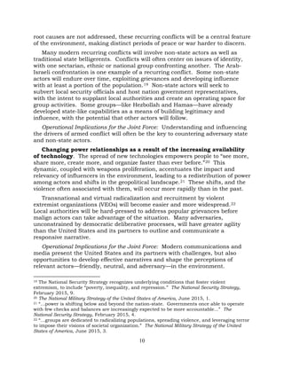 10
root causes are not addressed, these recurring conflicts will be a central feature
of the environment, making distinct periods of peace or war harder to discern.
Many modern recurring conflicts will involve non-state actors as well as
traditional state belligerents. Conflicts will often center on issues of identity,
with one sectarian, ethnic or national group confronting another. The Arab-
Israeli confrontation is one example of a recurring conflict. Some non-state
actors will endure over time, exploiting grievances and developing influence
with at least a portion of the population.19 Non-state actors will seek to
subvert local security officials and host nation government representatives,
with the intent to supplant local authorities and create an operating space for
group activities. Some groups—like Hezbollah and Hamas—have already
developed state-like capabilities as a means of building legitimacy and
influence, with the potential that other actors will follow.
Operational Implications for the Joint Force: Understanding and influencing
the drivers of armed conflict will often be the key to countering adversary state
and non-state actors.
Changing power relationships as a result of the increasing availability
of technology. The spread of new technologies empowers people to “see more,
share more, create more, and organize faster than ever before.”20 This
dynamic, coupled with weapons proliferation, accentuates the impact and
relevancy of influencers in the environment, leading to a redistribution of power
among actors and shifts in the geopolitical landscape.21 These shifts, and the
violence often associated with them, will occur more rapidly than in the past.
Transnational and virtual radicalization and recruitment by violent
extremist organizations (VEOs) will become easier and more widespread.22
Local authorities will be hard-pressed to address popular grievances before
malign actors can take advantage of the situation. Many adversaries,
unconstrained by democratic deliberative processes, will have greater agility
than the United States and its partners to outline and communicate a
responsive narrative.
Operational Implications for the Joint Force: Modern communications and
media present the United States and its partners with challenges, but also
opportunities to develop effective narratives and shape the perceptions of
relevant actors—friendly, neutral, and adversary—in the environment.
19 The National Security Strategy recognizes underlying conditions that foster violent
extremism, to include “poverty, inequality, and repression.” The National Security Strategy,
February 2015, 9.
20 The National Military Strategy of the United States of America, June 2015, 1.
21 “…power is shifting below and beyond the nation-state. Governments once able to operate
with few checks and balances are increasingly expected to be more accountable...” The
National Security Strategy, February 2015, 4.
22 “…groups are dedicated to radicalizing populations, spreading violence, and leveraging terror
to impose their visions of societal organization.” The National Military Strategy of the United
States of America, June 2015, 3.
 