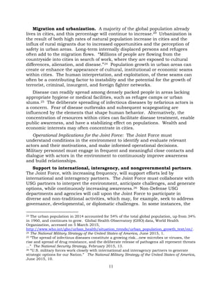 11
Migration and urbanization. A majority of the global population already
lives in cities, and this percentage will continue to increase.23 Urbanization is
the result of both high rates of natural population increase in cities and the
influx of rural migrants due to increased opportunities and the perception of
safety in urban areas. Long-term internally displaced persons and refugees
often add to the migration flows. “Millions of people are flowing from the
countryside into cities in search of work, where they are exposed to cultural
differences, alienation, and disease.”24 Population growth in urban areas can
create or enhance the appearance of cultural, institutional or economic seams
within cities. The human interpretation, and exploitation, of these seams can
often be a contributing factor to instability and the potential for the growth of
terrorist, criminal, insurgent, and foreign fighter networks.
Disease can readily spread among densely packed people in areas lacking
appropriate hygiene or medical facilities, such as refugee camps or urban
slums.25 The deliberate spreading of infectious diseases by nefarious actors is
a concern. Fear of disease outbreaks and subsequent scapegoating are
influenced by the elements that shape human behavior. Alternatively, the
concentration of resources within cities can facilitate disease treatment, enable
public awareness, and have a stabilizing effect on populations. Wealth and
economic interests may often concentrate in cities.
Operational Implications for the Joint Force: The Joint Force must
understand conditions in the environment to identify and evaluate relevant
actors and their motivations, and make informed operational decisions.
Military personnel must engage in frequent and meaningful close contacts and
dialogue with actors in the environment to continuously improve awareness
and build relationships.
Support to international, interagency, and nongovernmental partners.
The Joint Force, with increasing frequency, will support efforts led by
international and interagency partners. The Joint Force must collaborate with
USG partners to interpret the environment, anticipate challenges, and generate
options, while continuously increasing awareness.26 Non-Defense USG
departments and agencies will call upon the Joint Force to participate in
diverse and non-traditional activities, which may, for example, seek to address
governance, developmental, or diplomatic challenges. In some instances, the
23 The urban population in 2014 accounted for 54% of the total global population, up from 34%
in 1960, and continues to grow. Global Health Observatory (GHO) data, World Health
Organization, accessed on 5 March 2015,
http://www.who.int/gho/urban_health/situation_trends/urban_population_growth_text/en/.
24 The National Military Strategy of the United States of America, June 2015, 1.
25 “The spread of infectious diseases constitute a growing risk…new microbes or viruses, the
rise and spread of drug resistance, and the deliberate release of pathogens all represent threats
...” The National Security Strategy, February 2015, 13.
26 “U.S. military forces work closely with international and interagency partners to generate
strategic options for our Nation.” The National Military Strategy of the United States of America,
June 2015, 10.
 