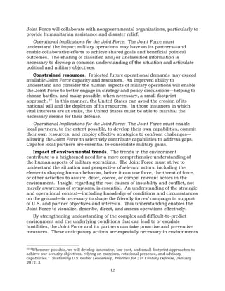 12
Joint Force will collaborate with nongovernmental organizations, particularly to
provide humanitarian assistance and disaster relief.
Operational Implications for the Joint Force: The Joint Force must
understand the impact military operations may have on its partners—and
enable collaborative efforts to achieve shared goals and beneficial political
outcomes. The sharing of classified and/or unclassified information is
necessary to develop a common understanding of the situation and articulate
political and military objectives.
Constrained resources. Projected future operational demands may exceed
available Joint Force capacity and resources. An improved ability to
understand and consider the human aspects of military operations will enable
the Joint Force to better engage in strategy and policy discussions—helping to
choose battles, and make possible, when necessary, a small-footprint
approach.27 In this manner, the United States can avoid the erosion of its
national will and the depletion of its resources. In those instances in which
vital interests are at stake, the United States must be able to marshal the
necessary means for their defense.
Operational Implications for the Joint Force: The Joint Force must enable
local partners, to the extent possible, to develop their own capabilities, commit
their own resources, and employ effective strategies to confront challenges—
allowing the Joint Force to selectively contribute capabilities to address gaps.
Capable local partners are essential to consolidate military gains.
Impact of environmental trends. The trends in the environment
contribute to a heightened need for a more comprehensive understanding of
the human aspects of military operations. The Joint Force must strive to
understand the situation and perspective of relevant actors, including the
elements shaping human behavior, before it can use force, the threat of force,
or other activities to assure, deter, coerce, or compel relevant actors in the
environment. Insight regarding the root causes of instability and conflict, not
merely awareness of symptoms, is essential. An understanding of the strategic
and operational context—including knowledge of conditions and circumstances
on the ground—is necessary to shape the friendly forces’ campaign in support
of U.S. and partner objectives and interests. This understanding enables the
Joint Force to visualize, describe, direct, and assess operations effectively.
By strengthening understanding of the complex and difficult-to-predict
environment and the underlying conditions that can lead to or escalate
hostilities, the Joint Force and its partners can take proactive and preventive
measures. These anticipatory actions are especially necessary in environments
27 “Whenever possible, we will develop innovative, low-cost, and small-footprint approaches to
achieve our security objectives, relying on exercises, rotational presence, and advisory
capabilities.” Sustaining U.S. Global Leadership, Priorities for 21st Century Defense, January
2012, 3.
 