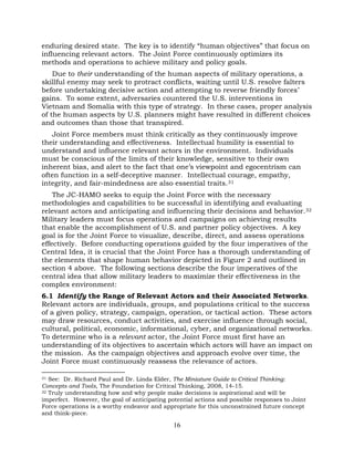 16
enduring desired state. The key is to identify “human objectives” that focus on
influencing relevant actors. The Joint Force continuously optimizes its
methods and operations to achieve military and policy goals.
Due to their understanding of the human aspects of military operations, a
skillful enemy may seek to protract conflicts, waiting until U.S. resolve falters
before undertaking decisive action and attempting to reverse friendly forces’
gains. To some extent, adversaries countered the U.S. interventions in
Vietnam and Somalia with this type of strategy. In these cases, proper analysis
of the human aspects by U.S. planners might have resulted in different choices
and outcomes than those that transpired.
Joint Force members must think critically as they continuously improve
their understanding and effectiveness. Intellectual humility is essential to
understand and influence relevant actors in the environment. Individuals
must be conscious of the limits of their knowledge, sensitive to their own
inherent bias, and alert to the fact that one’s viewpoint and egocentrism can
often function in a self-deceptive manner. Intellectual courage, empathy,
integrity, and fair-mindedness are also essential traits.31
The JC-HAMO seeks to equip the Joint Force with the necessary
methodologies and capabilities to be successful in identifying and evaluating
relevant actors and anticipating and influencing their decisions and behavior.32
Military leaders must focus operations and campaigns on achieving results
that enable the accomplishment of U.S. and partner policy objectives. A key
goal is for the Joint Force to visualize, describe, direct, and assess operations
effectively. Before conducting operations guided by the four imperatives of the
Central Idea, it is crucial that the Joint Force has a thorough understanding of
the elements that shape human behavior depicted in Figure 2 and outlined in
section 4 above. The following sections describe the four imperatives of the
central idea that allow military leaders to maximize their effectiveness in the
complex environment:
6.1 Identify the Range of Relevant Actors and their Associated Networks.
Relevant actors are individuals, groups, and populations critical to the success
of a given policy, strategy, campaign, operation, or tactical action. These actors
may draw resources, conduct activities, and exercise influence through social,
cultural, political, economic, informational, cyber, and organizational networks.
To determine who is a relevant actor, the Joint Force must first have an
understanding of its objectives to ascertain which actors will have an impact on
the mission. As the campaign objectives and approach evolve over time, the
Joint Force must continuously reassess the relevance of actors.
31 See: Dr. Richard Paul and Dr. Linda Elder, The Miniature Guide to Critical Thinking:
Concepts and Tools, The Foundation for Critical Thinking, 2008, 14-15.
32 Truly understanding how and why people make decisions is aspirational and will be
imperfect. However, the goal of anticipating potential actions and possible responses to Joint
Force operations is a worthy endeavor and appropriate for this unconstrained future concept
and think-piece.
 