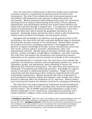 17
Once the Joint Force understands its objectives, leaders must undertake
necessary research to comprehend the general context of actors in the
environment. The Joint Force collaborates with international partners and
non-Defense USG departments and agencies to adequately assess the
environment. Military personnel work collaboratively as part of a continuous
learning process to expand understanding of the social, cultural, physical,
informational, and psychological elements that shape human behavior and
which actors perceive through a temporal lens. It is important to note that the
context is rarely limited to the local environment. Furthermore, Joint Force
efforts will likely have effects beyond the geographic boundaries of an
operation. Knowledge of past and distant events, which is often facilitated by
modern communications technologies, will also provide context.
Equipped with knowledge of its objectives and the general context in the
environment, the Joint Force will then undertake deliberate steps to determine
the particular situation of actors in the environment. Related efforts include
the conduct of all-source intelligence operations33 and engagement with
partners to improve knowledge of friendly, neutral, and adversary actors and
their social, cultural, political, economic, informational, cyber, and
organizational networks. Specific types of adversary networks may include
terrorist, criminal, insurgent, foreign fighter, intelligence, and cyber networks.
The Joint Force will monitor the environment and continuously reassess
information on the situation and the activities of networks in the environment.
In determining who is a relevant actor, the Joint Force must consider the
particular circumstances, interests, and corresponding narrative of a variety of
individuals, groups, and populations, while attempting to discern the
affiliations and connections among them. The Joint Force must examine the
“landscape” of competing and reinforcing narratives. Knowledge of a region’s
history is necessary to understand present conditions. Insight into local
institutions and their processes is often needed to comprehend the roles and
relationships among actors. Military personnel will seek to understand an
actor’s perspective, decision making, and behavior—and consider how actions
directly or indirectly affect the attainment of U.S. objectives. Military leaders
must continuously reassess the relevance of actors in a changing environment.
The Joint Force has long recognized the importance of understanding the
friendly and enemy order of battle, including units, functional organizations,
and key leaders. The JC-HAMO approach also emphasizes a range of non-
military stakeholders in the environment, including local authorities and a
variety of political, religious, tribal, social media, and community figures.
33 Intelligence operations: (DoD) The variety of intelligence and counterintelligence tasks that
are carried out by various intelligence organizations and activities within the intelligence
process (JP 2-01). Intelligence process: (DoD) The process by which information is converted
into intelligence and made available to users, consisting of the six interrelated intelligence
operations: planning and direction, collection, processing and exploitation, analysis and
production, dissemination and integration, and evaluation and feedback (JP 2-01).
 